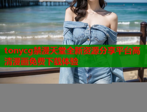 tonycg禁漫天堂全新资源分享平台高清漫画免费下载体验
