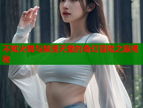 不知火舞与禁漫天堂的奇幻冒险之旅揭秘