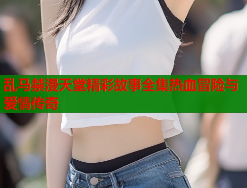 乱马禁漫天堂精彩故事全集热血冒险与爱情传奇  第1张