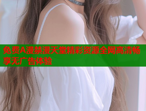 免费A漫禁漫天堂精彩资源全网高清畅享无广告体验  第1张