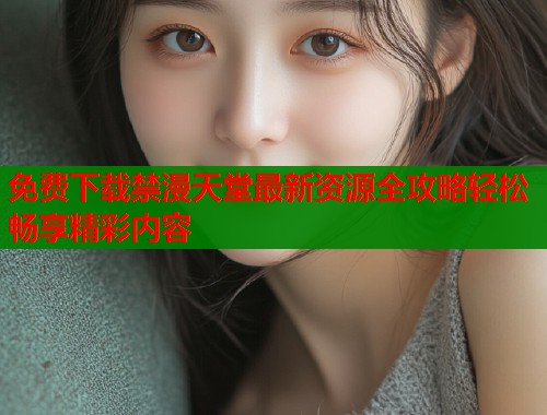 免费下载禁漫天堂最新资源全攻略轻松畅享精彩内容