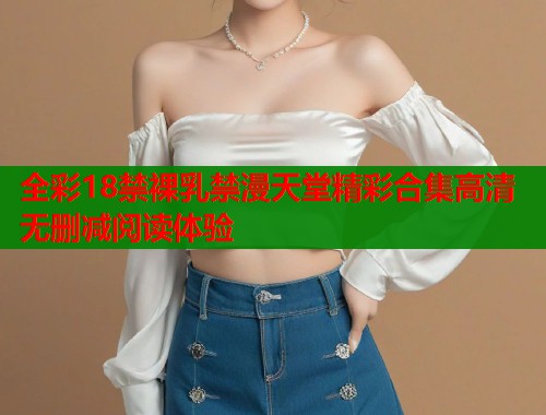全彩18禁裸乳禁漫天堂精彩合集高清无删减阅读体验