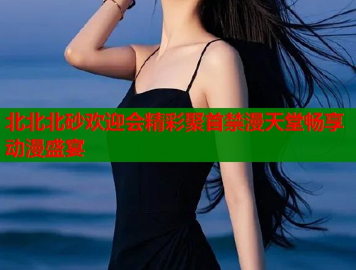 北北北砂欢迎会精彩聚首禁漫天堂畅享动漫盛宴