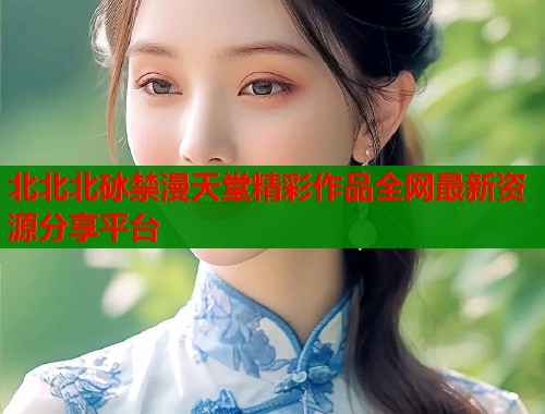北北北砅禁漫天堂精彩作品全网最新资源分享平台