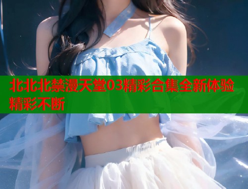 北北北禁漫天堂03精彩合集全新体验精彩不断  第1张