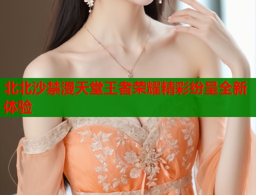 北北沙禁漫天堂王者荣耀精彩纷呈全新体验