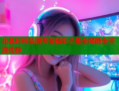 北北砂砂禁漫天堂精彩合集全网最全资源推荐
