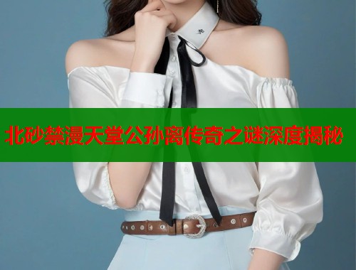 北砂禁漫天堂公孙离传奇之谜深度揭秘
