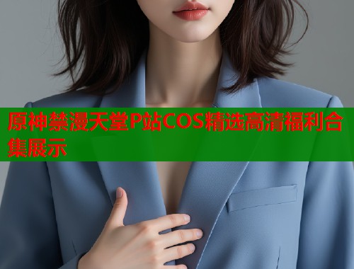 原神禁漫天堂P站COS精选高清福利合集展示