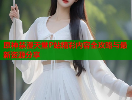 原神禁漫天堂P站精彩内容全攻略与最新资源分享