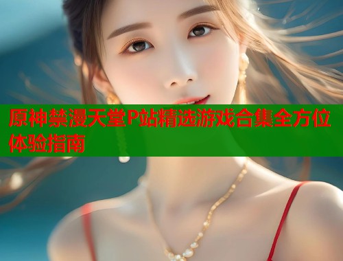 原神禁漫天堂P站精选游戏合集全方位体验指南  第2张