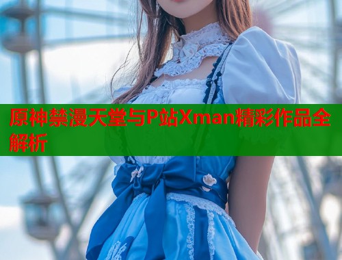 原神禁漫天堂与P站Xman精彩作品全解析