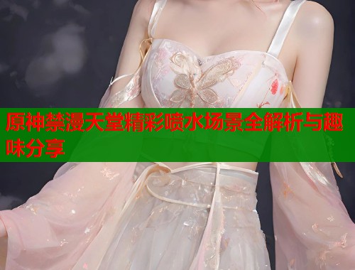 原神禁漫天堂精彩喷水场景全解析与趣味分享