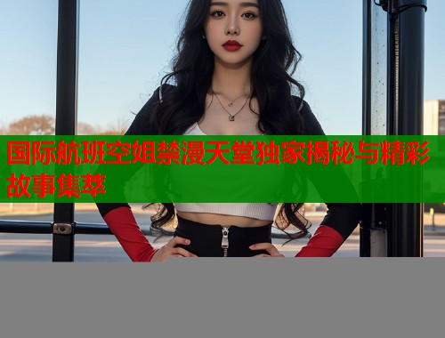 国际航班空姐禁漫天堂独家揭秘与精彩故事集萃  第1张