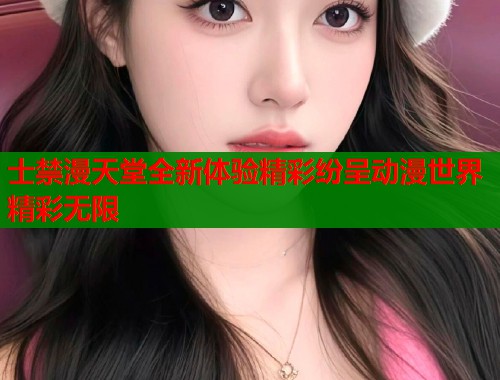 士禁漫天堂全新体验精彩纷呈动漫世界精彩无限