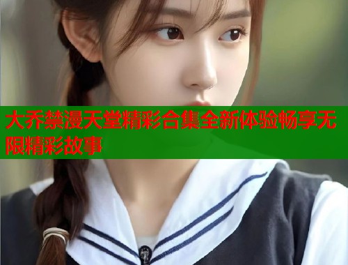 大乔禁漫天堂精彩合集全新体验畅享无限精彩故事  第1张