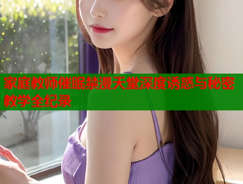 家庭教师催眠禁漫天堂深度诱惑与秘密教学全纪录