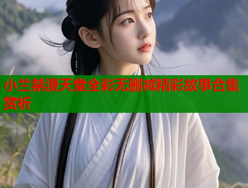 小兰禁漫天堂全彩无删减精彩故事合集赏析