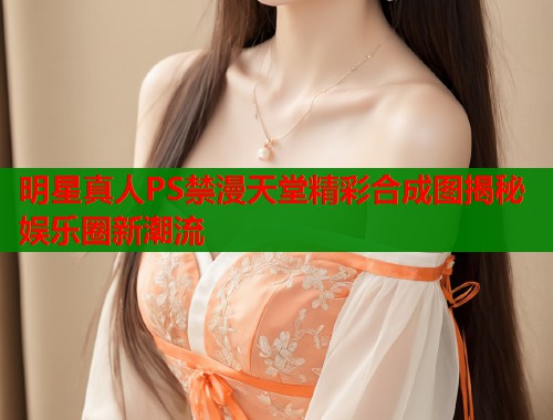 明星真人PS禁漫天堂精彩合成图揭秘娱乐圈新潮流