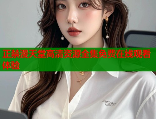 正禁漫天堂高清资源全集免费在线观看体验