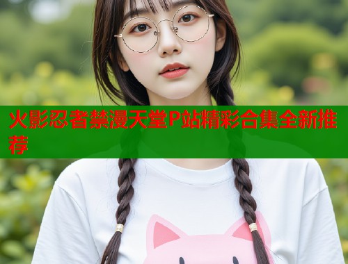火影忍者禁漫天堂P站精彩合集全新推荐
