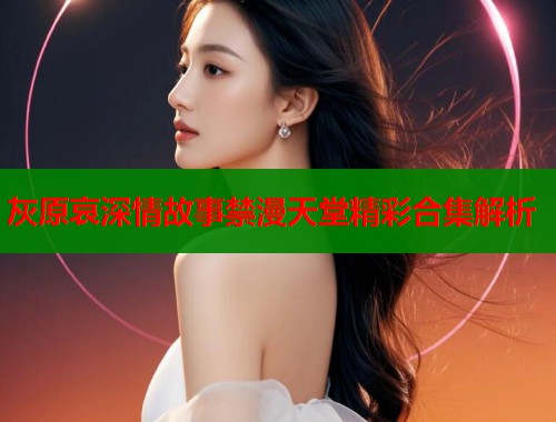 灰原哀深情故事禁漫天堂精彩合集解析