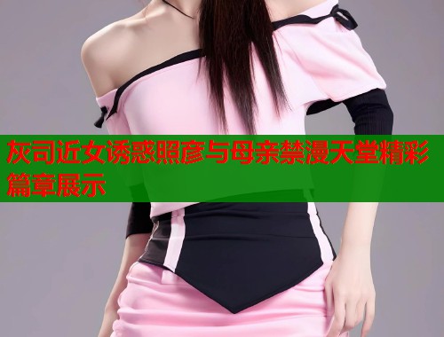 灰司近女诱惑照彦与母亲禁漫天堂精彩篇章展示