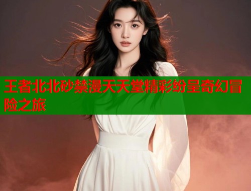 王者北北砂禁漫天天堂精彩纷呈奇幻冒险之旅