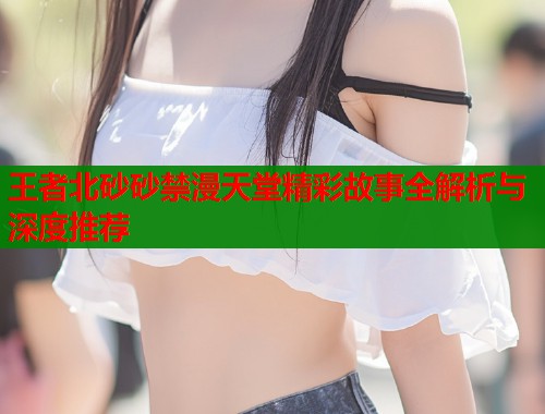 王者北砂砂禁漫天堂精彩故事全解析与深度推荐  第2张