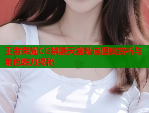 王者荣耀CG禁漫天堂精选图集赏析与角色魅力揭秘