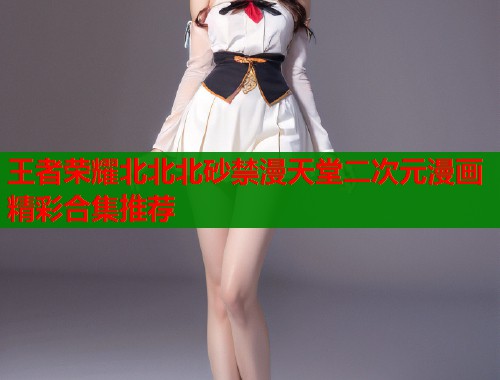 王者荣耀北北北砂禁漫天堂二次元漫画精彩合集推荐