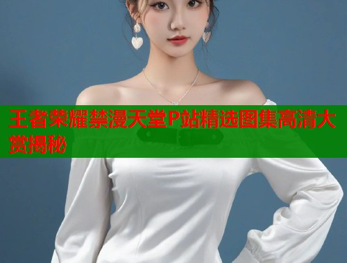 王者荣耀禁漫天堂P站精选图集高清大赏揭秘