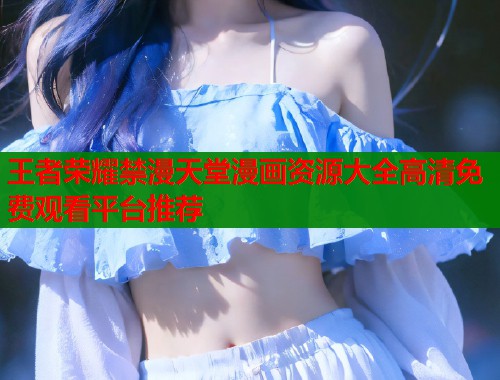 王者荣耀禁漫天堂漫画资源大全高清免费观看平台推荐