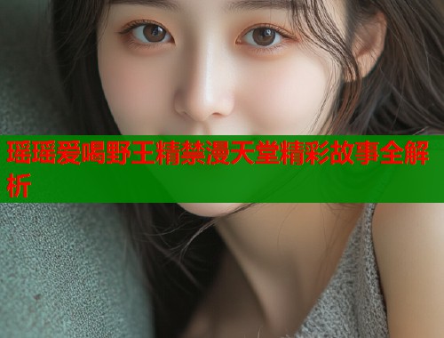 瑶瑶爱喝野王精禁漫天堂精彩故事全解析
