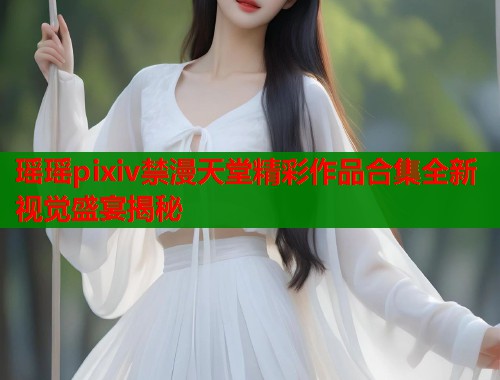瑶瑶pixiv禁漫天堂精彩作品合集全新视觉盛宴揭秘