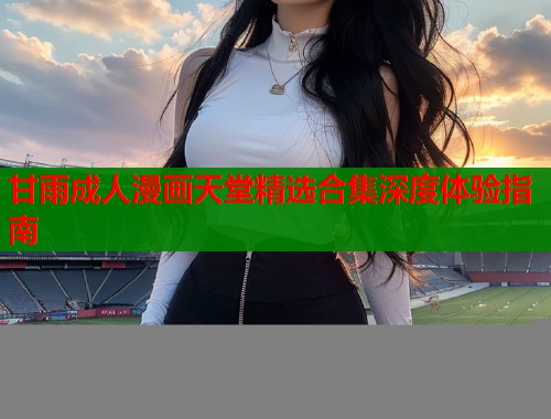 甘雨成人漫画天堂精选合集深度体验指南