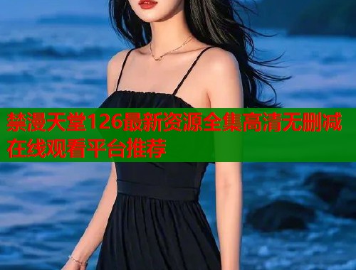 禁漫天堂126最新资源全集高清无删减在线观看平台推荐