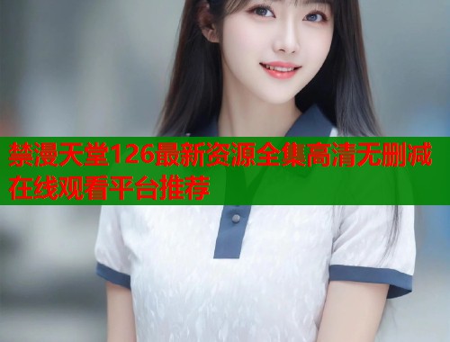 禁漫天堂126最新资源全集高清无删减在线观看平台推荐  第2张