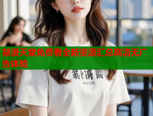 禁漫天堂免费看全新资源汇总高清无广告体验