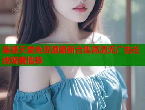 禁漫天堂免资源最新合集高清无广告在线观看推荐