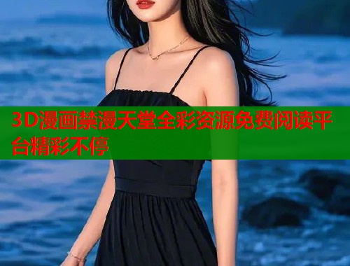 3D漫画禁漫天堂全彩资源免费阅读平台精彩不停