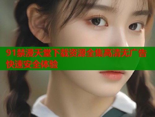 91禁漫天堂下载资源全集高清无广告快速安全体验