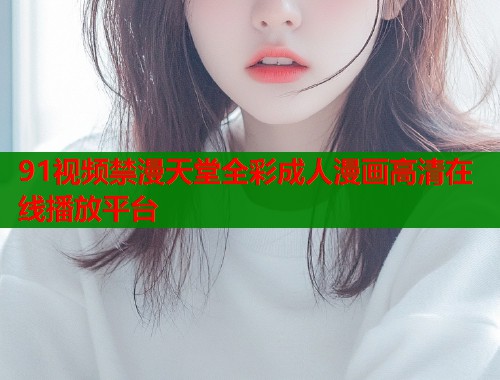 91视频禁漫天堂全彩成人漫画高清在线播放平台