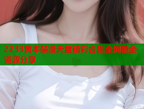 2233黄本禁漫天堂精彩合集全网最全资源分享