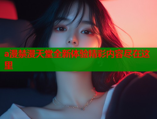 a漫禁漫天堂全新体验精彩内容尽在这里
