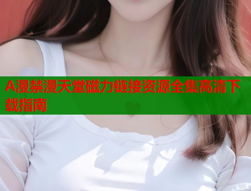 A漫禁漫天堂磁力链接资源全集高清下载指南