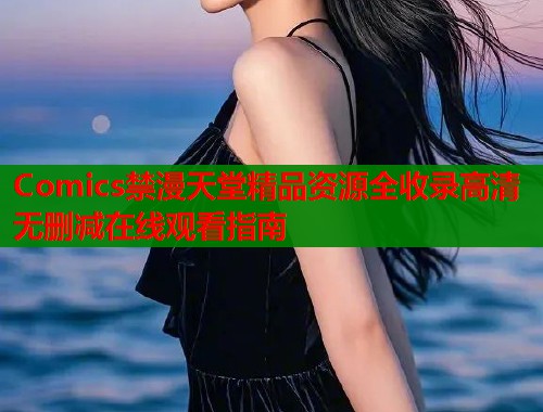 Comics禁漫天堂精品资源全收录高清无删减在线观看指南