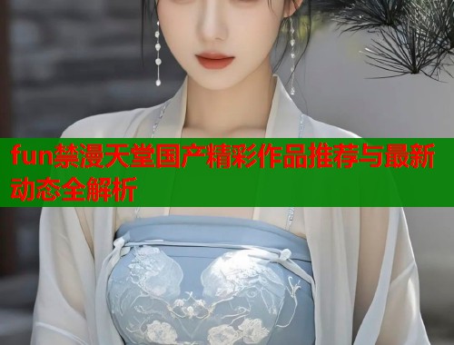 fun禁漫天堂国产精彩作品推荐与最新动态全解析  第1张