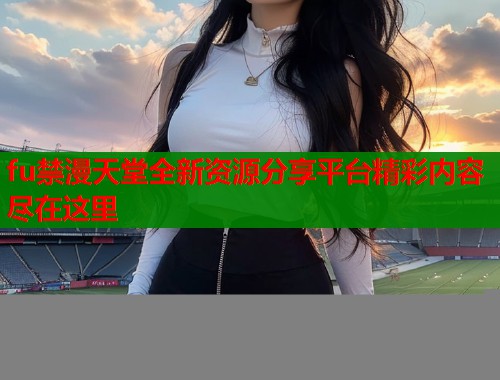 fu禁漫天堂全新资源分享平台精彩内容尽在这里