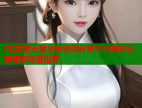 f宅禁漫天堂全新资源分享平台精彩无限畅享动漫世界